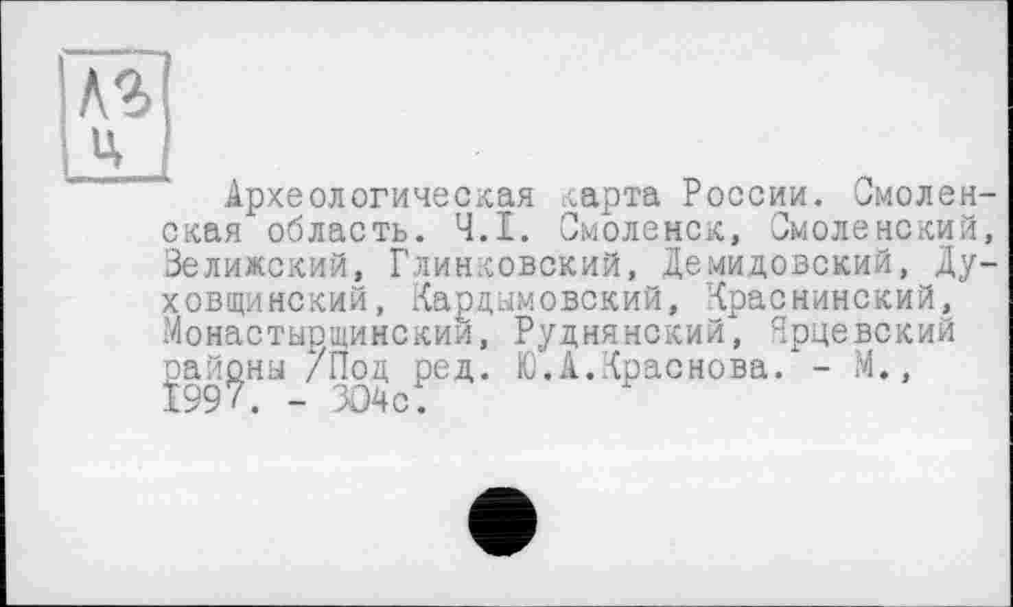 ﻿Археологическая карта России. Смоленская область. Ч.І. Смоленск, Смоленский, Зелижский, Глинковский, Демидовский, Ду-Xобщи некий, Кардымовекий, Краснинский, Монастырщинскии, Руднянский, Ярцевский районы /Под ред. Ю.А.Краснова. - М., 1997. - ЗО4с.